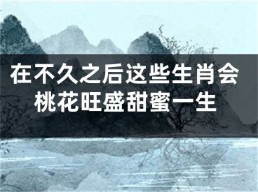 在不久之后这些生肖会桃花旺盛甜蜜一生