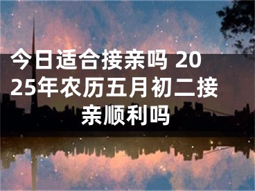 今日适合接亲吗 2025年农历五月初二接亲顺利吗