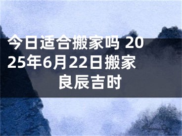 今日适合搬家吗 2025年6月22日搬家良辰吉时
