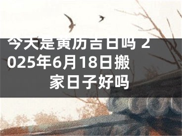 今天是黄历吉日吗 2025年6月18日搬家日子好吗