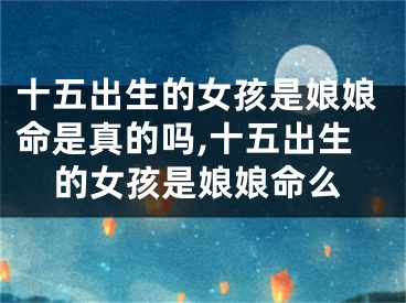 十五出生的女孩是娘娘命是真的吗,十五出生的女孩是娘娘命么