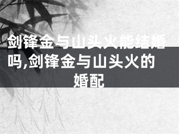 剑锋金与山头火能结婚吗,剑锋金与山头火的婚配