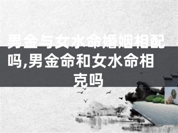 男金与女水命婚姻相配吗,男金命和女水命相克吗