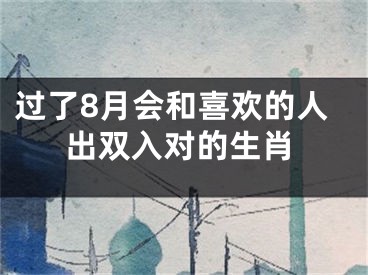 过了8月会和喜欢的人出双入对的生肖