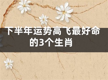 下半年运势高飞最好命的3个生肖