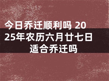 今日乔迁顺利吗 2025年农历六月廿七日适合乔迁吗