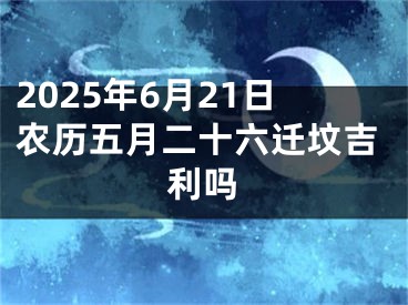 2025年6月21日农历五月二十六迁坟吉利吗