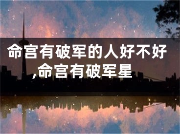 命宫有破军的人好不好,命宫有破军星