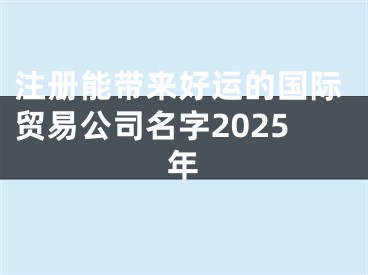 注册能带来好运的国际贸易公司名字2025年