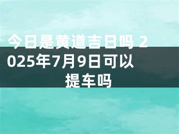 今日是黄道吉日吗 2025年7月9日可以提车吗