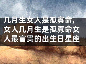 几月生女人是孤寡命,女人几月生是孤寡命女人最富贵的出生日星座