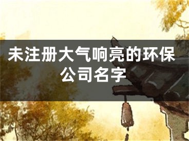 未注册大气响亮的环保公司名字