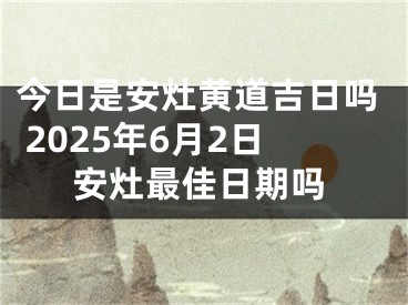 今日是安灶黄道吉日吗 2025年6月2日安灶最佳日期吗
