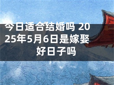 今日适合结婚吗 2025年5月6日是嫁娶好日子吗