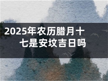2025年农历腊月十七是安坟吉日吗