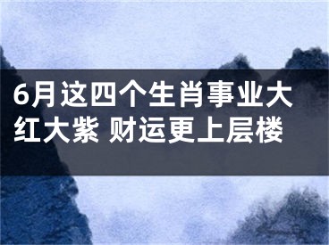 6月这四个生肖事业大红大紫 财运更上层楼