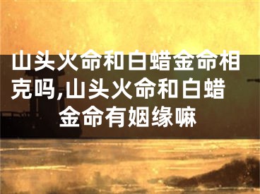 山头火命和白蜡金命相克吗,山头火命和白蜡金命有姻缘嘛