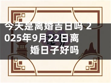 今天是离婚吉日吗 2025年9月22日离婚日子好吗