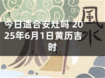 今日适合安灶吗 2025年6月1日黄历吉时