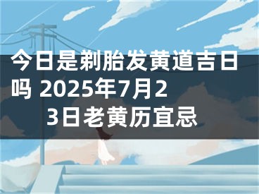 今日是剃胎发黄道吉日吗 2025年7月23日老黄历宜忌