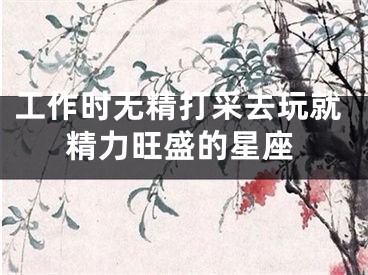 工作时无精打采去玩就精力旺盛的星座