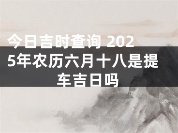 今日吉时查询 2025年农历六月十八是提车吉日吗