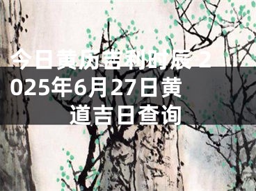 今日黄历吉利时辰 2025年6月27日黄道吉日查询