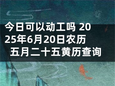 今日可以动工吗 2025年6月20日农历五月二十五黄历查询