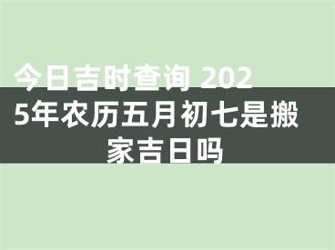 今日吉时查询 2025年农历五月初七是搬家吉日吗