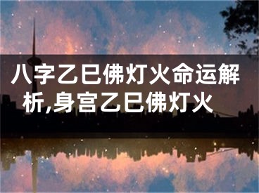 八字乙巳佛灯火命运解析,身宫乙巳佛灯火