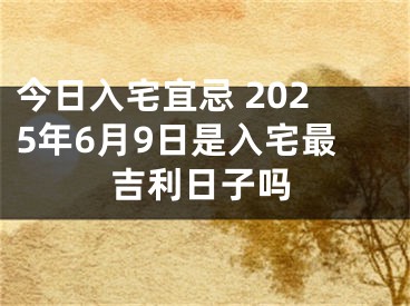 今日入宅宜忌 2025年6月9日是入宅最吉利日子吗