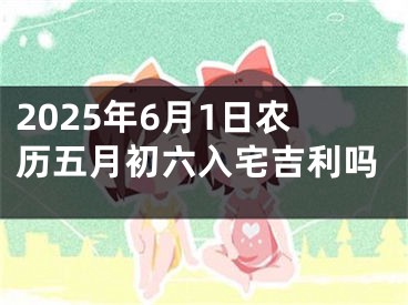 2025年6月1日农历五月初六入宅吉利吗