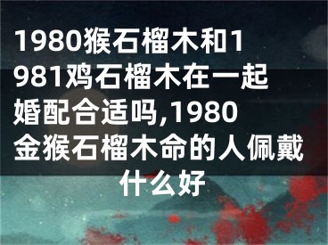 1980猴石榴木和1981鸡石榴木在一起婚配合适吗,1980金猴石榴木命的人佩戴什么好