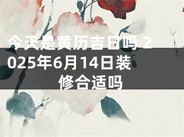 今天是黄历吉日吗 2025年6月14日装修合适吗