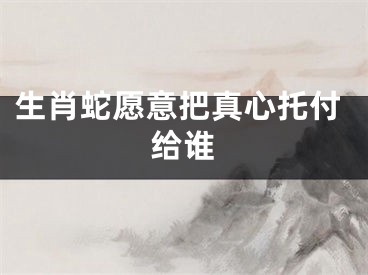 生肖蛇愿意把真心托付给谁
