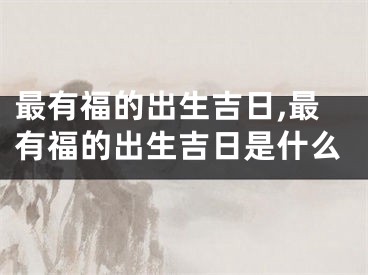 最有福的出生吉日,最有福的出生吉日是什么