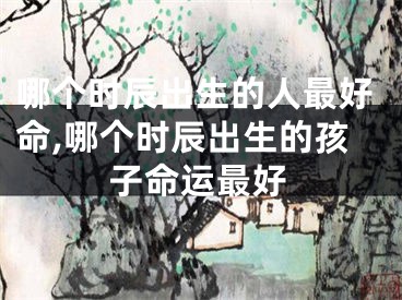 哪个时辰出生的人最好命,哪个时辰出生的孩子命运最好