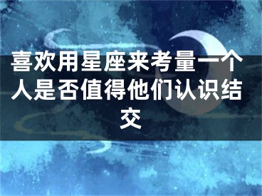 喜欢用星座来考量一个人是否值得他们认识结交
