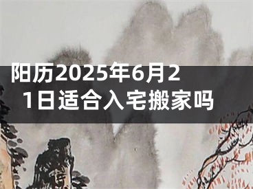 阳历2025年6月21日适合入宅搬家吗