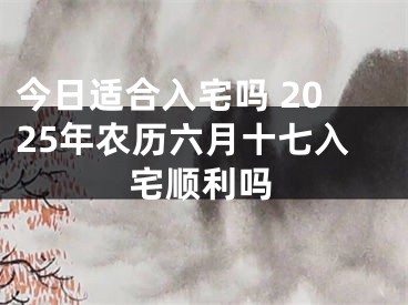今日适合入宅吗 2025年农历六月十七入宅顺利吗