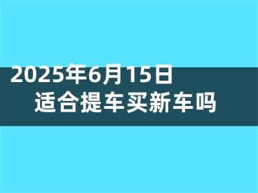 2025年6月15日适合提车买新车吗