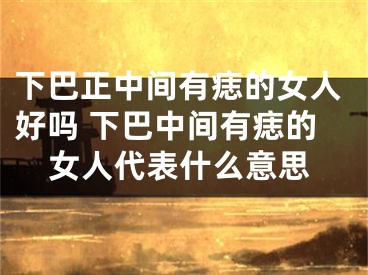 下巴正中间有痣的女人好吗 下巴中间有痣的女人代表什么意思