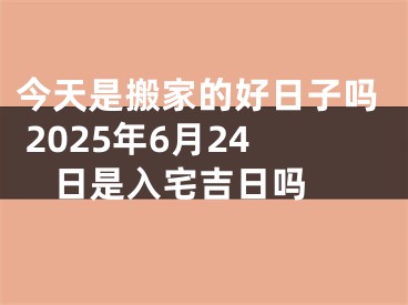 今天是搬家的好日子吗 2025年6月24日是入宅吉日吗 