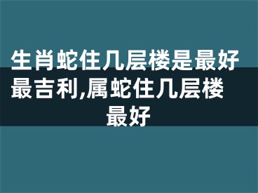 生肖蛇住几层楼是最好最吉利,属蛇住几层楼最好