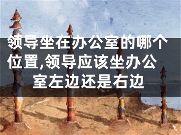 领导坐在办公室的哪个位置,领导应该坐办公室左边还是右边