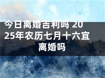 今日离婚吉利吗 2025年农历七月十六宜离婚吗