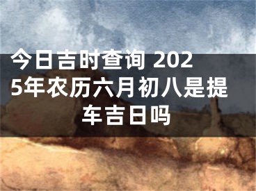 今日吉时查询 2025年农历六月初八是提车吉日吗