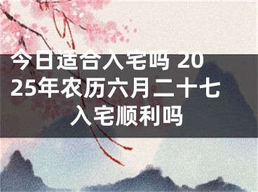 今日适合入宅吗 2025年农历六月二十七入宅顺利吗