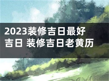 2023装修吉日最好吉日 装修吉日老黄历