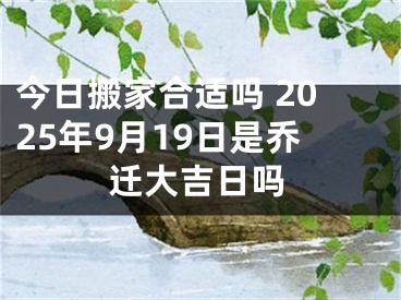 今日搬家合适吗 2025年9月19日是乔迁大吉日吗